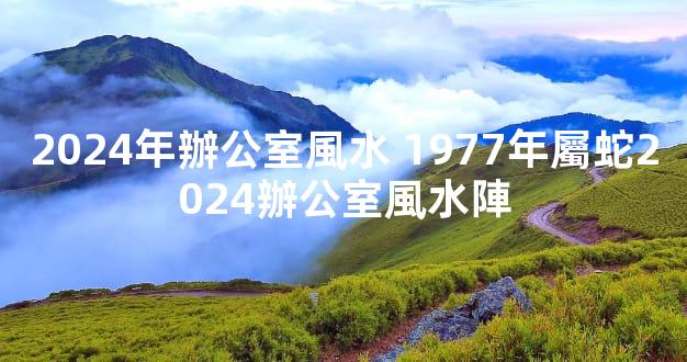 2024年辦公室風水 1977年屬蛇2024辦公室風水陣